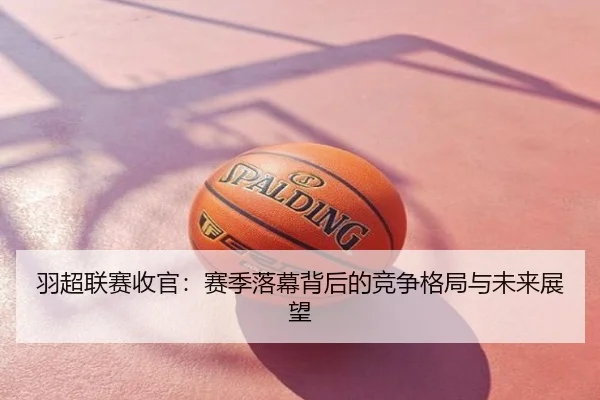 羽超联赛收官：赛季落幕背后的竞争格局与未来展望