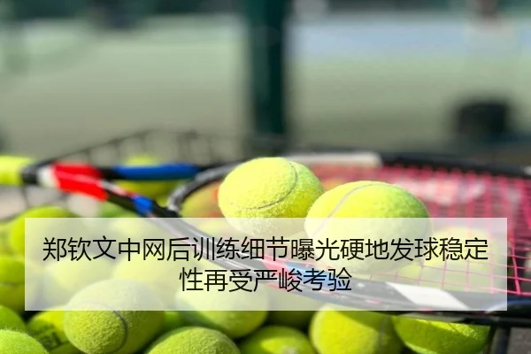 郑钦文中网后训练细节曝光硬地发球稳定性再受严峻考验