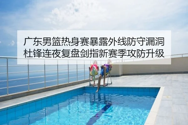 广东男篮热身赛暴露外线防守漏洞 杜锋连夜复盘剑指新赛季攻防升级